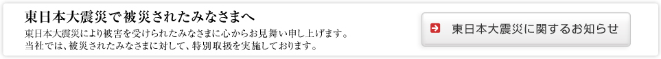 東日本大震災で被災されたみなさまへ東日本大震災により被害を受けられたみなさまに心からお見舞い申し上げます。