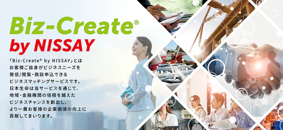 Biz-Create® by NISSAY 「Biz-Create® by NISSAY」とはお客様ご自身がビジネスニーズを発信／閲覧・商談申込できるビジネスマッチングサービスです。日本生命は当サービスを通じて、地域・金融機関の垣根を越えたビジネスチャンスを創出し、より一層お客様の企業価値の向上に貢献してまいります。
