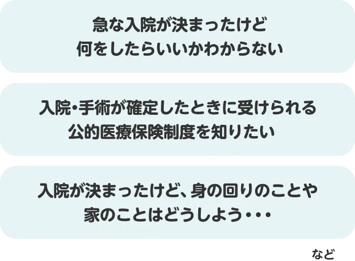 例えば急な入院が決まったけど何をしたらいいかわからない 入院・手術が確定したときに受けられる公的医療保険制度を知りたい 入院が決まったけど、身の回りのことや家のことはどうしよう・・・など