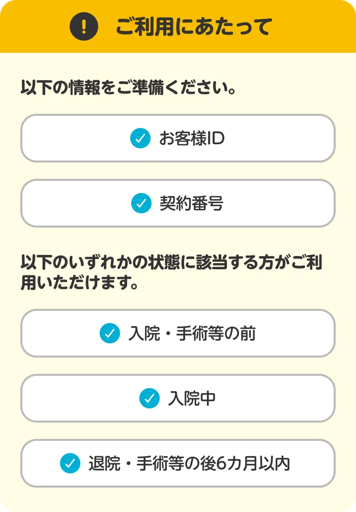 ご利用にあたって 以下の情報をご準備ください。 お客様ID 契約番号 以下のいずれかの状態に該当する方がご利用いただけます。 入院・手術等の前 入院中 退院・手術等の後6カ月以内
