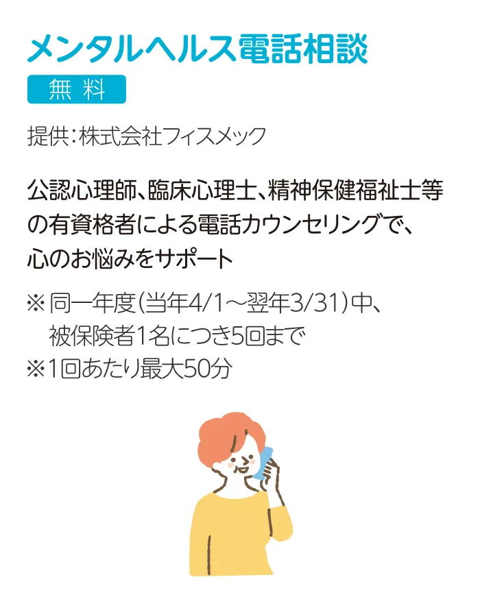 メンタルヘルス電話相談 無料 提供：株式会社フィスメック 公認心理師、臨床心理士、精神保健福祉士等の有資格者による電話カウンセリングで、心のお悩みをサポート ※同一年度（当年4/1～翌年3/31）中、被保険者1名につき5回まで ※1回あたり最大50分