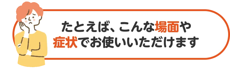 たとえば、こんな場面や症状でお使いいただけます