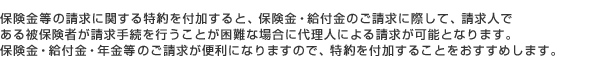 保険金等の請求に関する特則を付加すると、保険金・給付金のご請求に際して、請求人である被保険者が請求手続きを行うことが困難な場合に代理人による請求が可能となります。保険金・給付金・年金等のご請求が便利になりますので、特則を付加することをおすすめします。