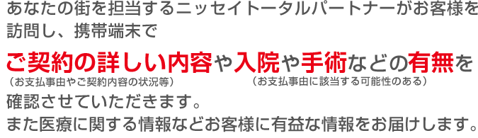 あなたの街を担当するニッセイトータルパートナーがお客様を訪問し、携帯端末でご契約の詳しい内容（お支払事由やご契約内容の状況等）や入院や手術などの有無（お支払事由に該当する可能性のある）を確認させていただきます。また医療に関する情報などお客様に有益な情報をお届けします。