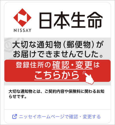 大切な通知物(郵便物)がお届けできませんでした。 登録住所の確認・変更はこちらから 大切な通知物とは、ご契約内容や保険料に関わるお知らせです。 ニッセイホームページで確認・変更する