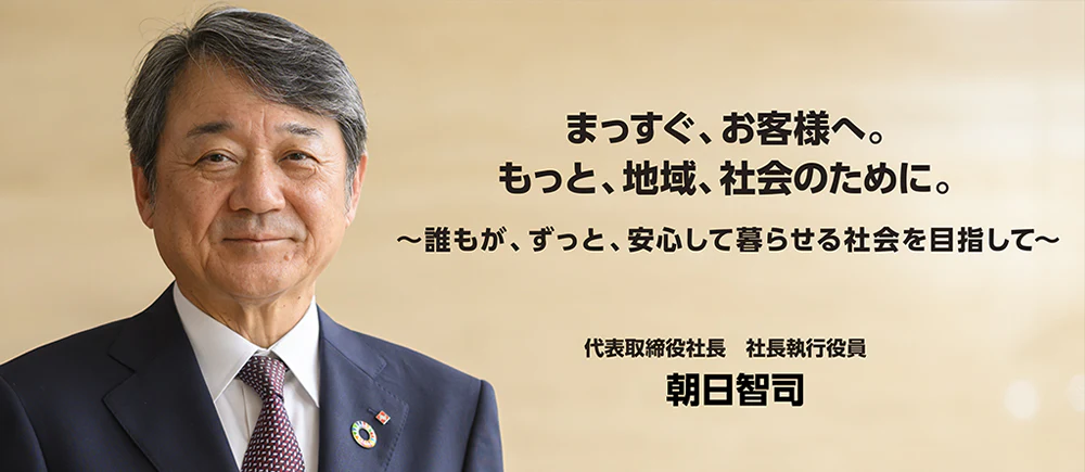 まっすぐ、お客様へ。もっと、地域、社会のために。~誰もが、ずっと、安心して暮らせる社会を目指して~ 代表取締役社長 社長執行役員 朝日智司