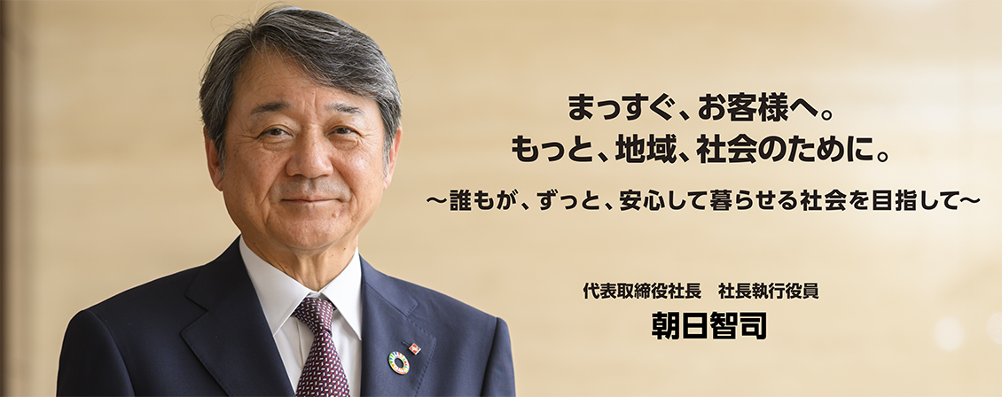 まっすぐ、お客様へ。もっと、地域、社会のために。~誰もが、ずっと、安心して暮らせる社会を目指して~ 代表取締役社長 社長執行役員 朝日智司