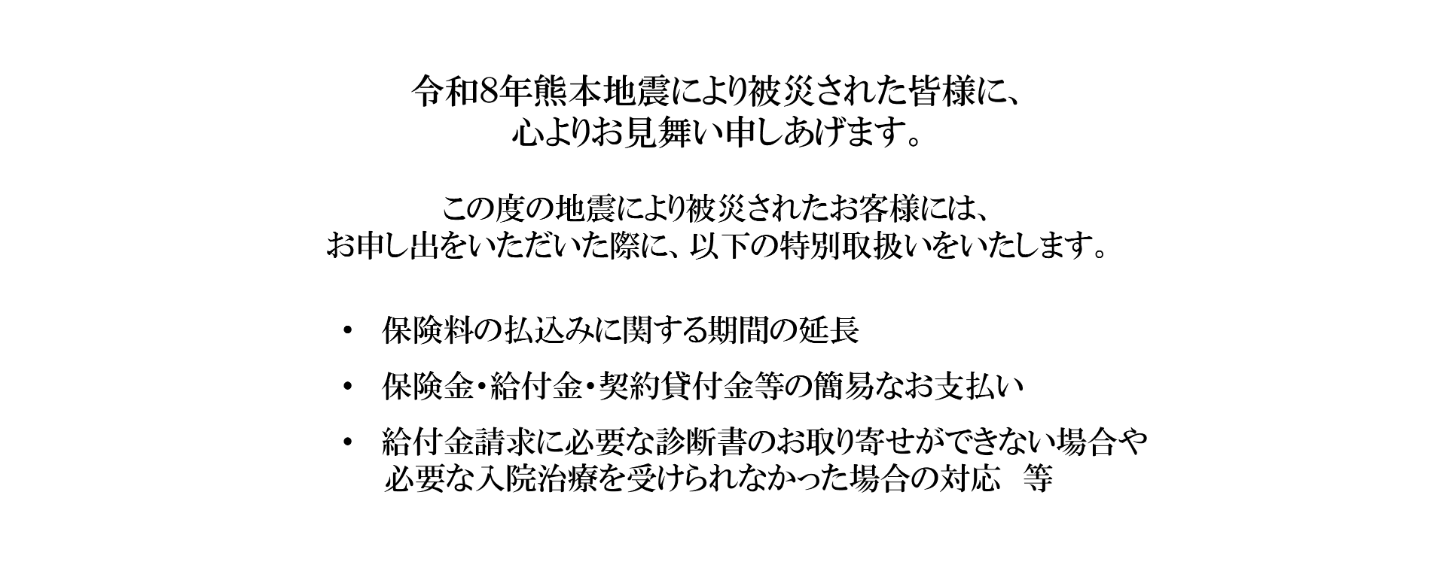 令和８年熊本地震により被災された皆様に、心よりお見舞い申しあげます。この度の地震により被災されたお客様には、お申し出をいただいた際に、以下の特別取扱いをいたします。保険料の払込みに関する期間の延長保険金・給付金・契約貸付金等の簡易なお支払い給付金請求に必要な診断書のお取り寄せができない場合や必要な入院治療を受けられなかった場合の対応等