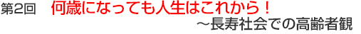 第2回　何歳になっても人生はこれから！～長寿社会での高齢者観