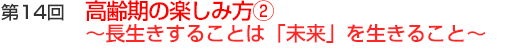 第14回　高齢期の楽しみ方②　～長生きすることは「未来」を生きること～