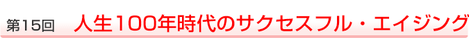 第15回　人生100年時代のサクセスフル・エイジング