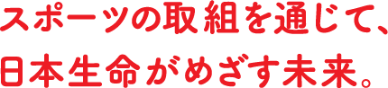 スポーツの取組を通じて、日本生命がめざす未来。