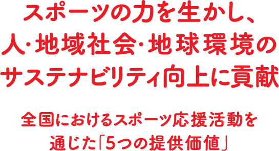 スポーツの力を生かし、人・地域社会・地球環境のサステナビリティ向上に貢献全国におけるスポーツ応援活動を通じた「5つの提供価値」