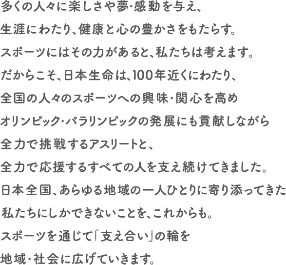 多くの人々に楽しさや夢・感動を与え、生涯にわたり、健康と心の豊かさをもたらす。スポーツにはその力があると、私たちは考えます。だからこそ、日本生命は、100年近くにわたり、全国の人々のスポーツへの興味・関心を高めオリンピック・パラリンピックの発展にも貢献しながら全力で挑戦するアスリートと、全力で応援するすべての人を支え続けてきました。日本全国、あらゆる地域の一人ひとりに寄り添ってきた私たちにしかできないことを、これからも。スポーツを通じて「支え合い」の輪を地域・社会に広げていきます。