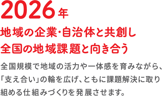 2026年地域の企業・自治体と共創し全国の地域課題と向き合う全国規模で地域の活力や一体感を育みながら、「支え合い」の輪を広げ、ともに課題解決に取り組める仕組みづくりを発展させます。