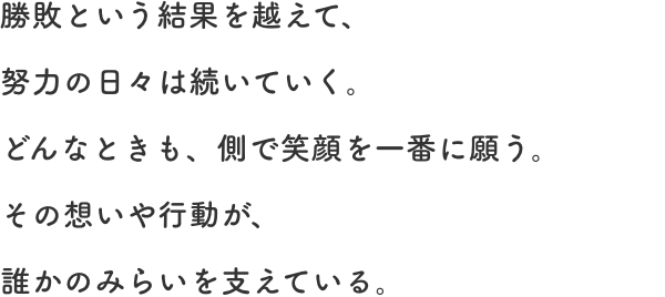 勝敗という結果を越えて、努力の日々は続いていく。どんなときも、側で笑顔を一番に願う。その想いや行動が、誰かのみらいを支えている。