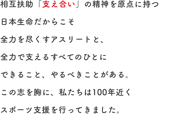 相互扶助「支え合い」の精神を原点に持つ日本生命だからこそ全力を尽くすアスリートと、全力で支えるすべてのひとにできること、やるべきことがある。この志を胸に、私たちは100年近くスポーツ支援を行ってきました。