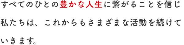 すべてのひとの豊かな人生に繋がることを信じ私たちは、これからもさまざまな活動を続けていきます。