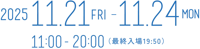 2025 11.21 (fri) - 11.24 (mon) 11:00-20:00(最終入場19:50)
