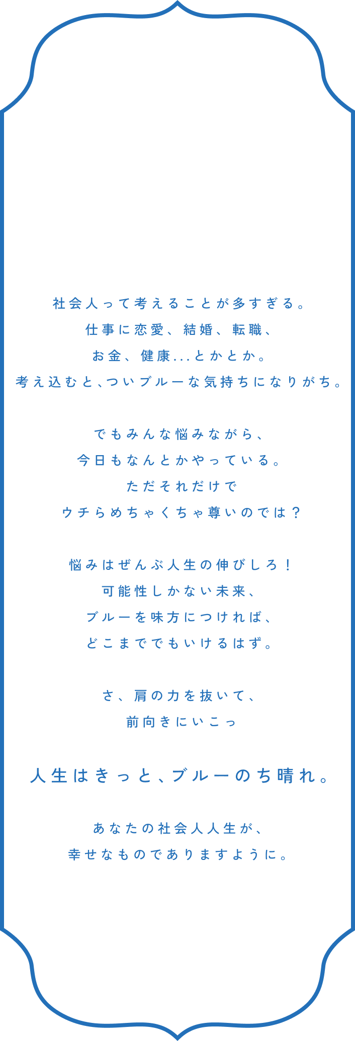 社会人って考えることが多すぎる。仕事に恋愛、結婚、転職、お金、健康...とかとか。考え込むと、ついブルーな気持ちになりがち。でもみんな悩みながら、今日もなんとかやっている。ただそれだけでウチらめちゃくちゃ尊いのでは？悩みはぜんぶ人生の伸びしろ！可能性しかない未来、ブルーを味方につければ、どこまででもいけるはず。さ、肩の力を抜いて、前向きにいこっ 人生はきっと、ブルーのち晴れ。あなたの社会人人生が、幸せなものでありますように。