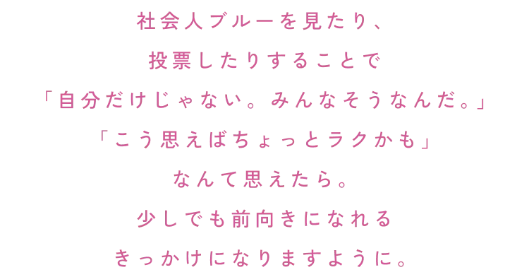 社会人ブルーを見たり、投票したりすることで「自分だけじゃない。みんなそうなんだ。 」「こう思えばちょっとラクかも」なんて思えたら。少しでも前向きになれるきっかけになりますように。