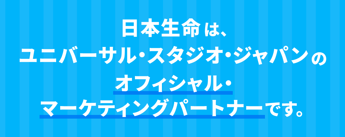 日本生命は、ユニバーサル・スタジオ・ジャパンのオフィシャル・マーケティングパートナーです