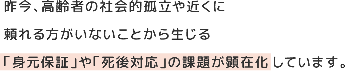 昨今、高齢者の社会的孤立や近くに頼れる方がいないことから生じる「身元保証」や「死後対応」の課題が顕在化しています。