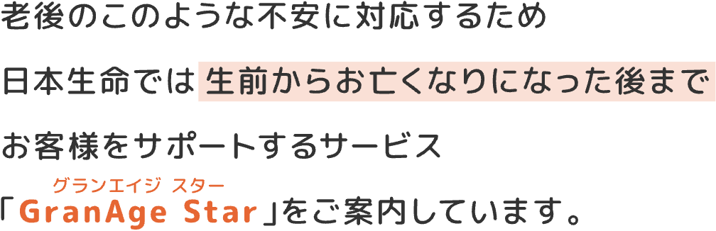老後のこのような不安に対応するため日本生命では生前からお亡くなりになった後までお客様をサポートするサービス「GranAge Star(グランエイジ スター)」をご案内しています。
