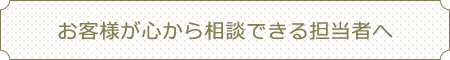 お客様が心から相談できる担当者へ