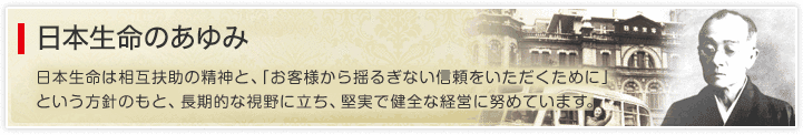 日本生命のあゆみ 日本生命は相互扶助の精神と、「お客様から揺るぎない信頼をいただくために」という方針のもと、長期的な視野に立ち、堅実で健全な経営に努めています。