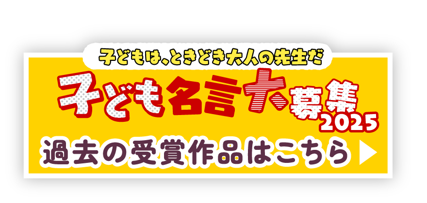 子どもは、ときどき大人の先生だ 子供名言大募集2025 過去の受賞作品はこちら