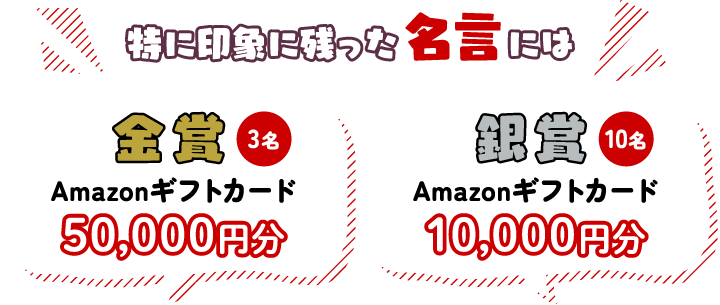 特に印象に残った特に印象に残った名言には 金賞3名Amazonギフトカード50,000円分 銀賞10名Amazonギフトカード10,000円分