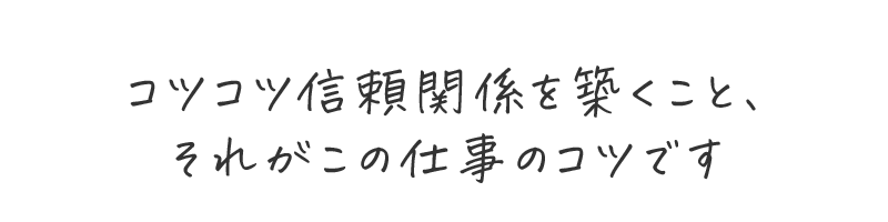コツコツ信頼関係を築くこと、それがこの仕事のコツです