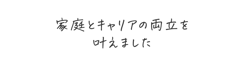 家庭とキャリアの両立を叶えました