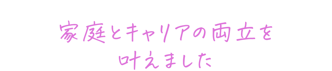 家庭とキャリアの両立を叶えました