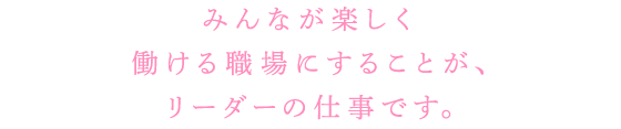 みんなが楽しく働ける職場にすることが、リーダーの仕事です。