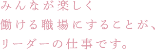 みんなが楽しく働ける職場にすることが、リーダーの仕事です。