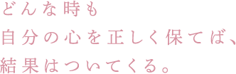 どんな時も自分の心を正しく保てば、結果はついてくる。