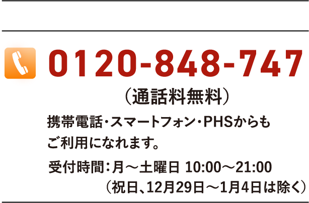 0120-848-747(通話料無料)携帯電話・スマートフォン・PHSからもご利用になれます。受付時間:月〜土曜日 10:00〜21:00(祝日、12月29日〜1月4日は除く)