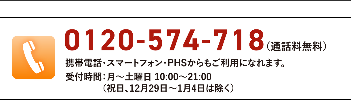 0120-574-718(通話料無料)携帯電話・スマートフォン・PHSからもご利用になれます。受付時間:月〜土曜日 10:00〜21:00(祝日、12月29日〜1月4日は除く)