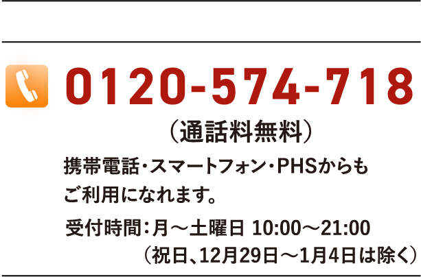 0120-574-718(通話料無料)携帯電話・スマートフォン・PHSからもご利用になれます。受付時間:月〜土曜日 10:00〜21:00(祝日、12月29日〜1月4日は除く)