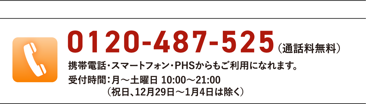 0120-574-718(通話料無料)携帯電話・スマートフォン・PHSからもご利用になれます。受付時間:月〜土曜日 10:00〜21:00(祝日、12月29日〜1月4日は除く)