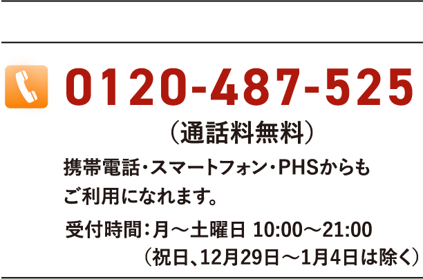 0120-574-718(通話料無料)携帯電話・スマートフォン・PHSからもご利用になれます。受付時間:月〜土曜日 10:00〜21:00(祝日、12月29日〜1月4日は除く)