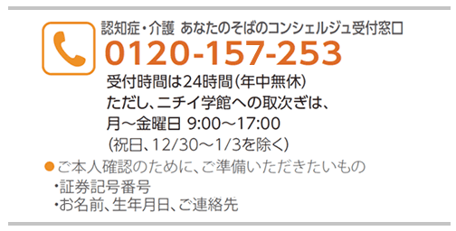 認知症・介護 あなたのそばのコンシェルジュ受付窓口 0120-157-253 受付時間は24時間(年中無休)ただし、ニチイ学館への取次ぎは、月〜金曜日 9:00〜17:00(祝日、12/30〜1/3を除く)ご本人確認のために、ご準備いただきたいもの・証券記号番号・お名前、生年月日、ご連絡先
