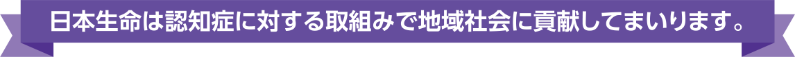 日本生命は認知症に対する取組みで地域社会に貢献してまいります。