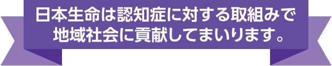 日本生命は認知症に対する取組みで地域社会に貢献してまいります。