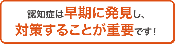認知症は早期に発見し、対策することが重要です！