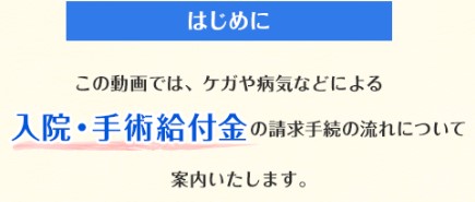 はじめに この動画では、ケガや病気などによる入院・手術給付金の請求手続の流れについて案内いたします。