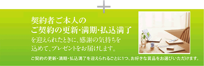 契約者様ご本人のご契約の更新・満期・払込満了を迎えられたときに、感謝の気持ちを込めて、プレゼントをお届けします。 ご契約の更新・満期・払込満了を迎えられるごとに1つ、お好きな賞品をお選びいただけます。