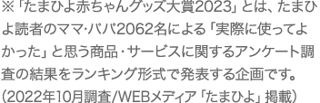 ※「たまひよ赤ちゃんグッズ大賞2023」とは、たまひよ読者のママ・パパ2062名による「実際に使ってよかった」と思う商品・サービスに関するアンケート調査の結果をランキング形式で発表する企画です。（2022年10月調査／WEBメディア「たまひよ」掲載）